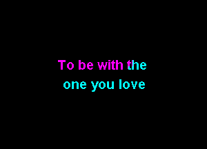 To be with the

one you love