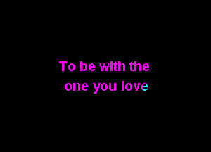 To be with the

one you love