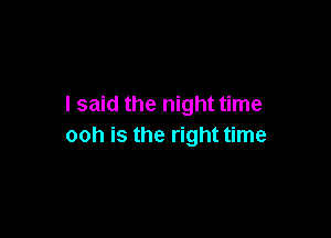 I said the night time

ooh is the right time