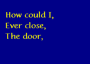 How could I,
Ever close,

The door,