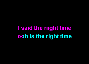 I said the night time

ooh is the right time