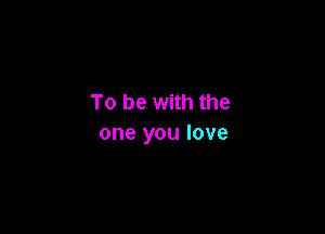 To be with the

one you love