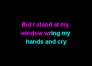 But I stand at my

window wring my
hands and cry