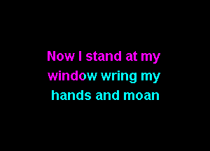 Now I stand at my

window wring my
hands and moan