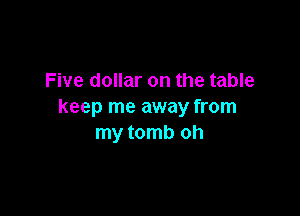 Five dollar on the table
keep me away from

my tomb oh