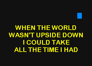 WHEN THEWORLD
WASN'T UPSIDE DOWN
ICOULD TAKE
ALL THETIMEI HAD