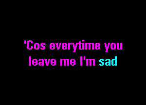 'Cos everytime you

leave me I'm sad