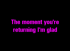 The moment you're

returning I'm glad