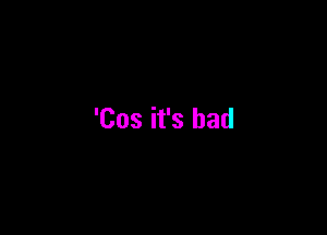 'Cos it's bad
