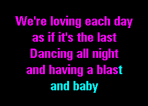 We're loving each dayr
as if it's the last

Dancing all night
and having a blast
and baby