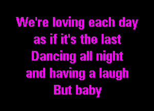 We're loving each dayr
as if it's the last

Dancing all night
and having a laugh
But baby