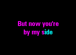 But now you're

by my side