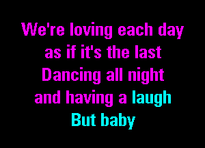 We're loving each dayr
as if it's the last

Dancing all night
and having a laugh
But baby