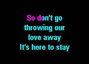 So don't go
throwing our

love away
It's here to stay