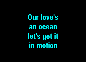 Our love's
an ocean

let's get it
in motion