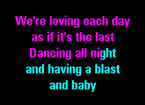 We're loving each dayr
as if it's the last

Dancing all night
and having a blast
and baby