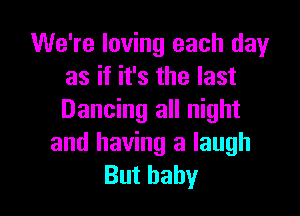 We're loving each dayr
as if it's the last

Dancing all night
and having a laugh
But baby