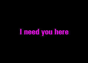 I need you here