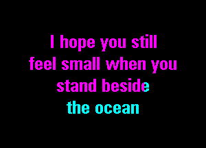 I hope you still
feel small when you

stand beside
the ocean
