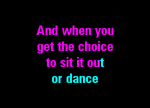 And when you
get the choice

to sit it out
or dance