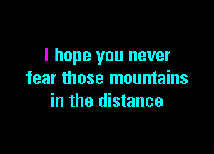 I hope you never

fear those mountains
in the distance