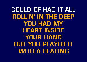 COULD OF HAD IT ALL
RULLIN' IN THE DEEP
YOU HAD MY
HEART INSIDE
YOUR HAND
BUT YOU PLAYED IT
WITH A BEATING