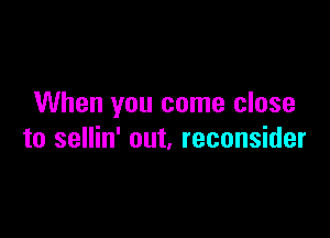 When you come close

to sellin' out, reconsider