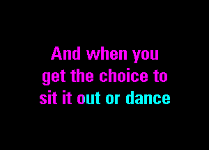 And when you

get the choice to
sit it out or dance