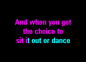 And when you get

the choice to
sit it out or dance