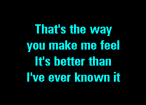 That's the way
you make me feel

It's better than
I've ever known it