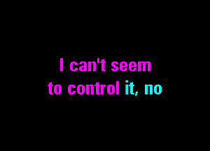 I can't seem

to control it, no