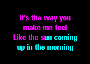 It's the way you
make me feel

Like the sun coming
up in the morning