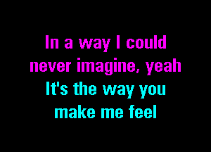 In a way I could
never imagine. yeah

It's the way you
make me feel