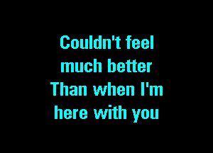 Couldn't feel
much better

Than when I'm
here with you