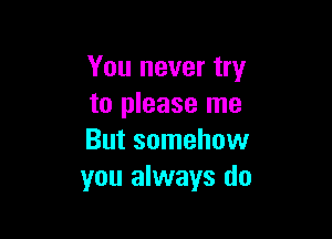 You never try
to please me

But somehow
you always do