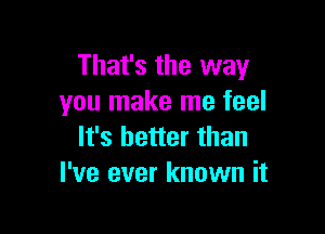 That's the way
you make me feel

It's better than
I've ever known it