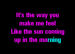 It's the way you
make me feel

Like the sun coming
up in the morning