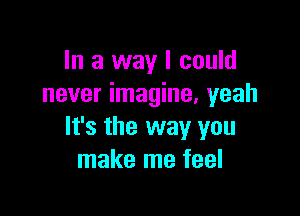 In a way I could
never imagine. yeah

It's the way you
make me feel