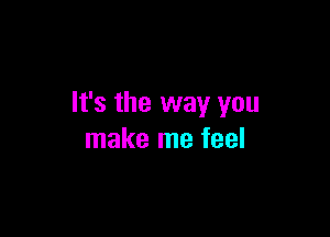 It's the way you

make me feel