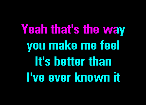 Yeah that's the way
you make me feel

It's better than
I've ever known it