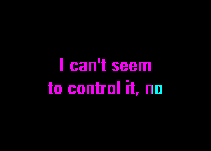 I can't seem

to control it, no