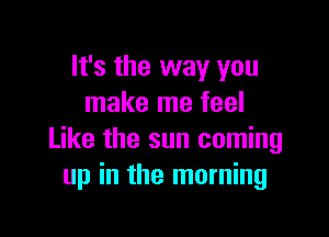 It's the way you
make me feel

Like the sun coming
up in the morning