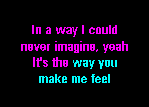 In a way I could
never imagine. yeah

It's the way you
make me feel