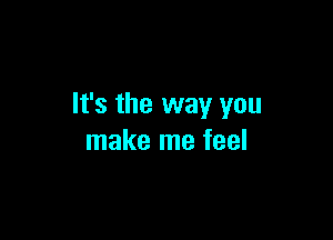 It's the way you

make me feel