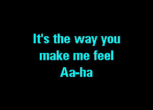 It's the way you

make me feel
Aa-ha