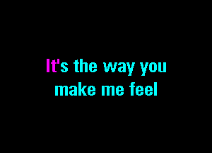 It's the way you

make me feel