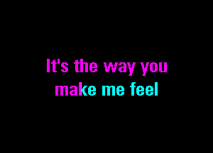 It's the way you

make me feel