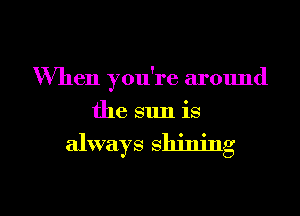 When you're around
the sun is

always shining

g