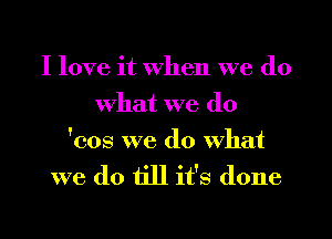 I love it when we do
what we do

'cos we do what
we do till it's done