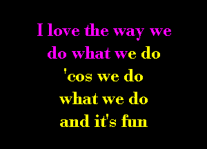 I love the way we

do what we (10
'cos we do
what we do
and it's fun